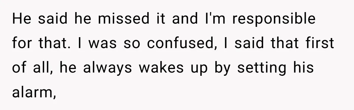 He said he missed it and I'm responsible for that. I was so confused, I said that first of all, he always wakes up by setting his alarm,
