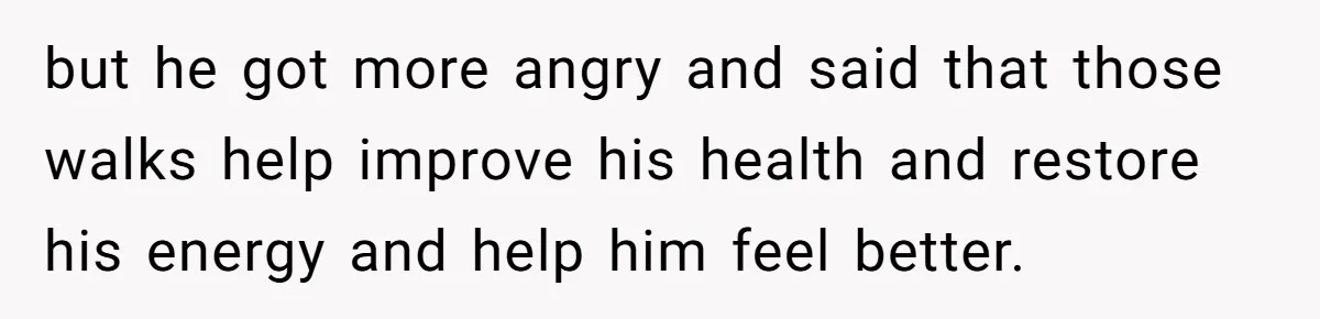 but he got more angry and said that those walks help improve his health and restore his energy and help him feel better.