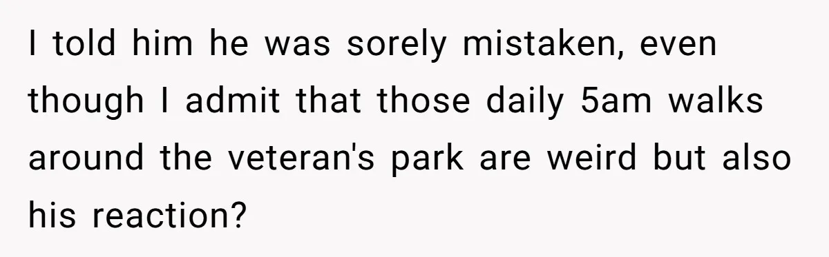 I told him he was sorely mistaken, even though I admit that those daily 5am walks around the veteran's park are weird but also his reaction?