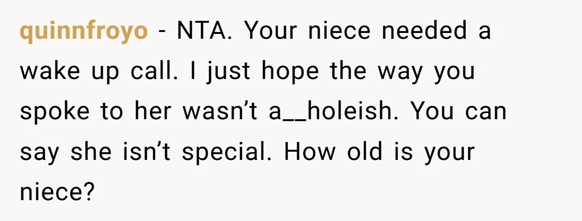 quinnfroyo − NTA. Your niece needed a wake up call. I just hope the way you spoke to her wasn’t a__holeish. You can say she isn’t special. How old is...