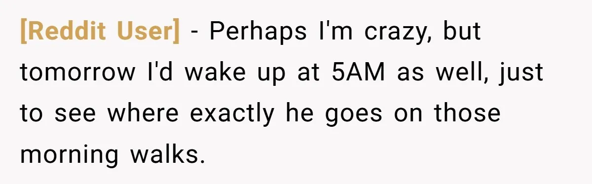 [Reddit User] − Perhaps I'm crazy, but tomorrow I'd wake up at 5AM as well, just to see where exactly he goes on those morning walks.