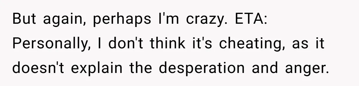 But again, perhaps I'm crazy. ETA: Personally, I don't think it's cheating, as it doesn't explain the desperation and anger.