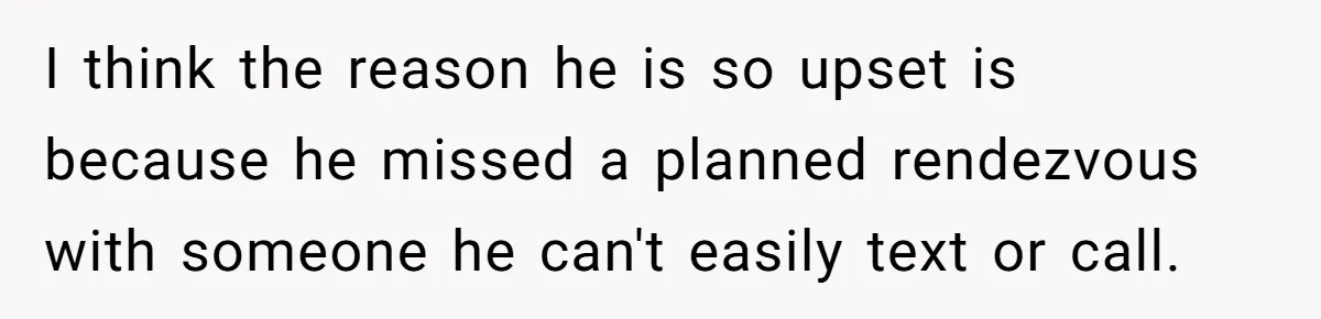 I think the reason he is so upset is because he missed a planned rendezvous with someone he can't easily text or call.