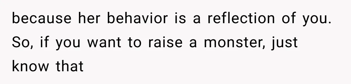 because her behavior is a reflection of you. So, if you want to raise a monster, just know that