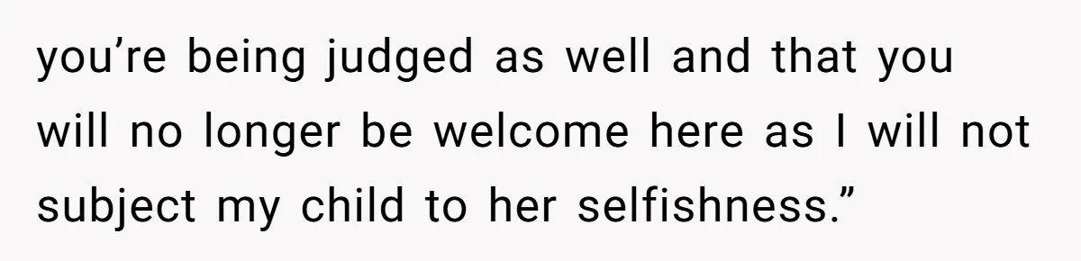 you’re being judged as well and that you will no longer be welcome here as I will not subject my child to her selfishness.”