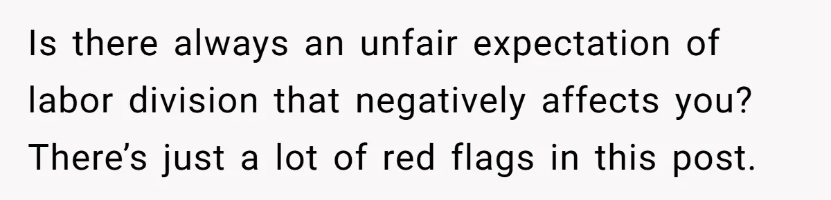 Is there always an unfair expectation of labor division that negatively affects you? There’s just a lot of red flags in this post.