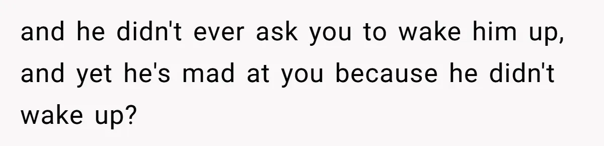 and he didn't ever ask you to wake him up, and yet he's mad at you because he didn't wake up?