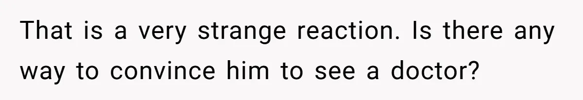 That is a very strange reaction. Is there any way to convince him to see a doctor?