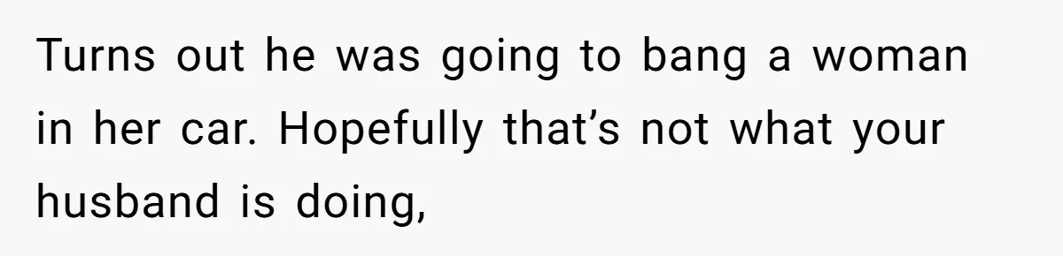 Turns out he was going to bang a woman in her car. Hopefully that’s not what your husband is doing,