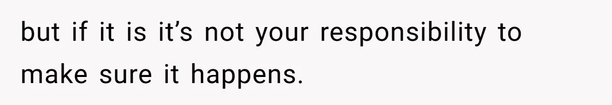 but if it is it’s not your responsibility to make sure it happens.