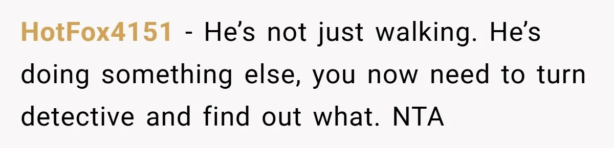 HotFox4151 − He’s not just walking. He’s doing something else, you now need to turn detective and find out what. NTA