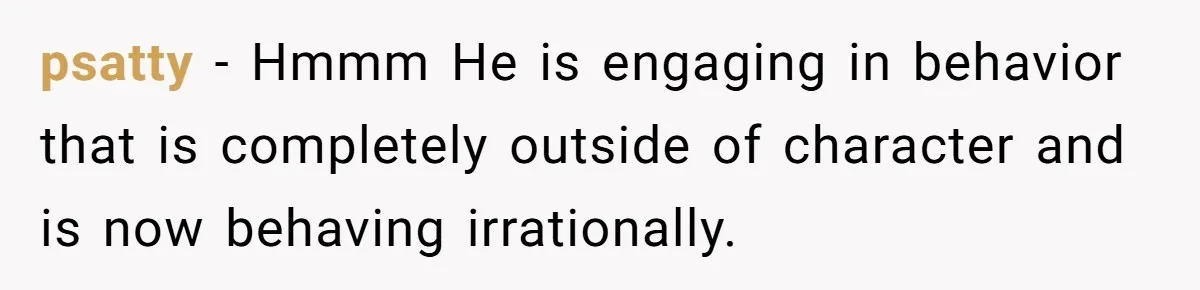 psatty − Hmmm He is engaging in behavior that is completely outside of character and is now behaving irrationally.