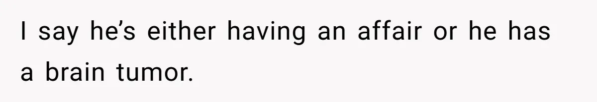 I say he’s either having an affair or he has a brain tumor.