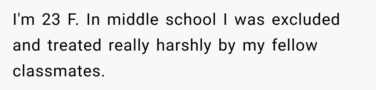 I'm 23 F. In middle school I was excluded and treated really harshly by my fellow classmates.