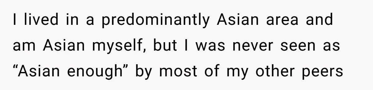 I lived in a predominantly Asian area and am Asian myself, but I was never seen as “Asian enough” by most of my other peers