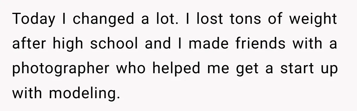 Today I changed a lot. I lost tons of weight after high school and I made friends with a photographer who helped me get a start up with modeling.