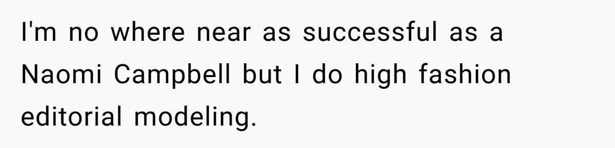 I'm no where near as successful as a Naomi Campbell but I do high fashion editorial modeling.