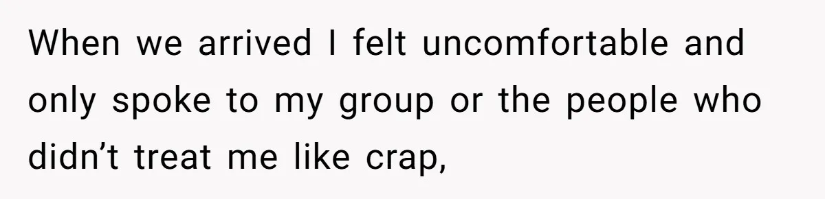 When we arrived I felt uncomfortable and only spoke to my group or the people who didn’t treat me like crap,