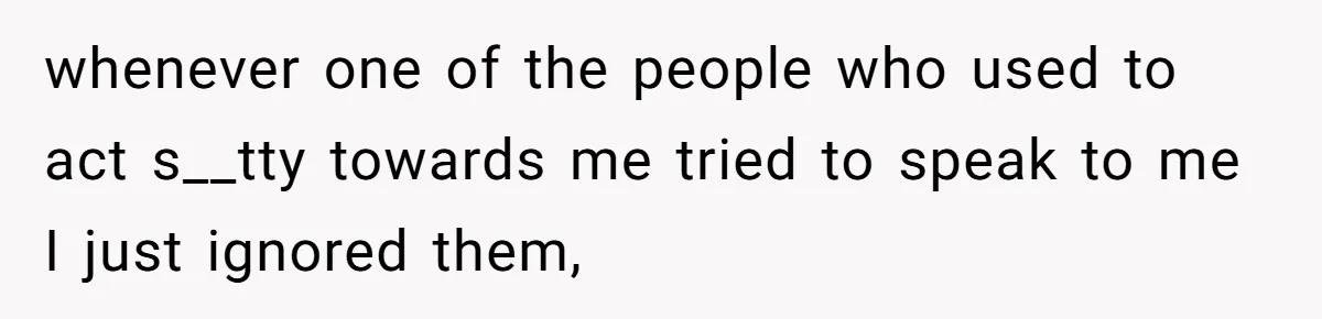 whenever one of the people who used to act s__tty towards me tried to speak to me I just ignored them,