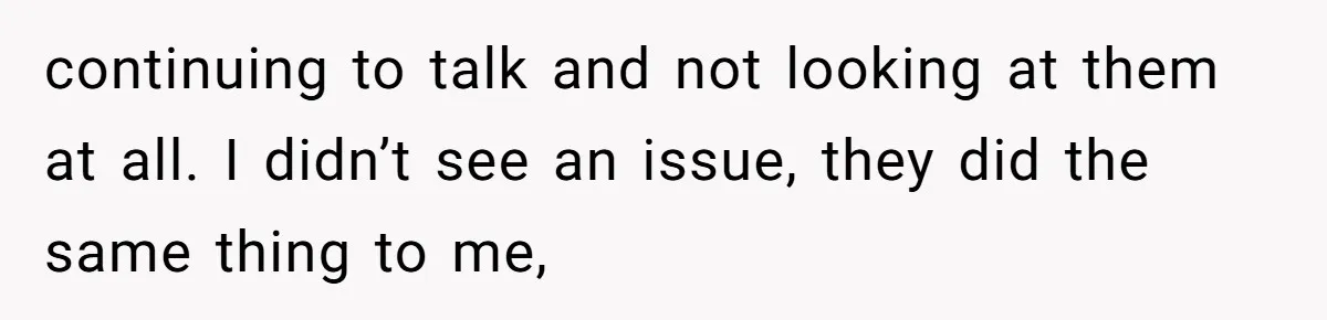 continuing to talk and not looking at them at all. I didn’t see an issue, they did the same thing to me,