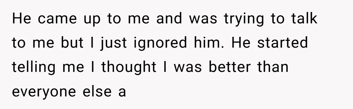 He came up to me and was trying to talk to me but I just ignored him. He started telling me I thought I was better than everyone else a