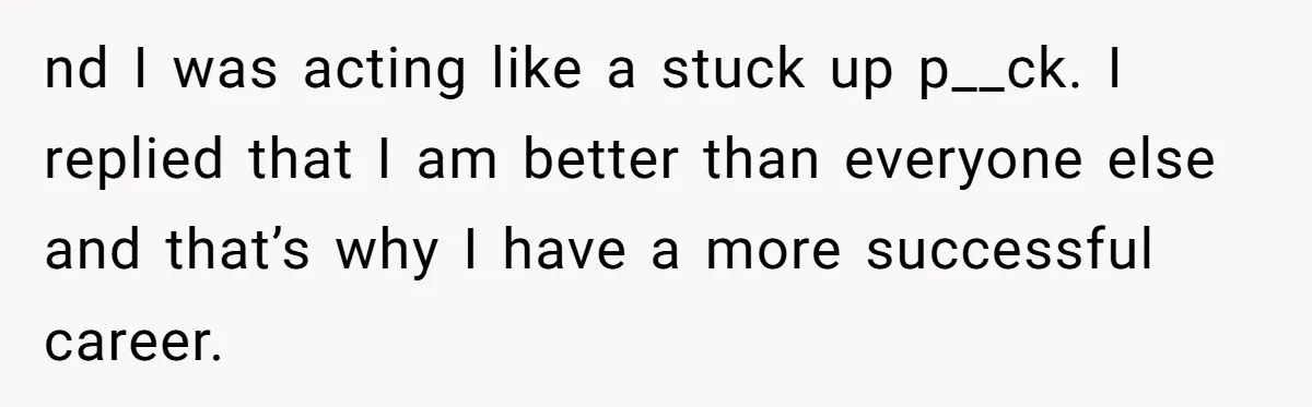 nd I was acting like a stuck up p__ck. I replied that I am better than everyone else and that’s why I have a more successful career.