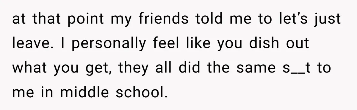 at that point my friends told me to let’s just leave. I personally feel like you dish out what you get, they all did the same s__t to me in...