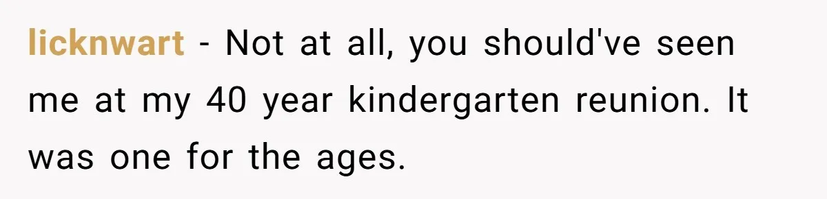 licknwart − Not at all, you should've seen me at my 40 year kindergarten reunion. It was one for the ages.