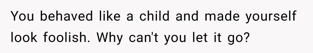 You behaved like a child and made yourself look foolish. Why can't you let it go?