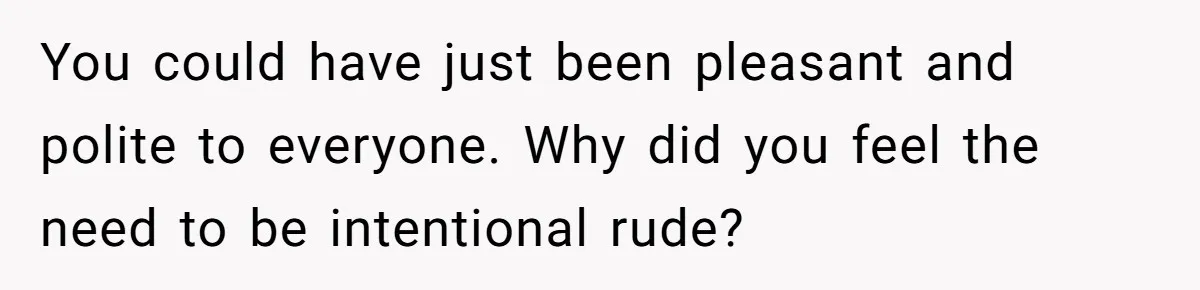 You could have just been pleasant and polite to everyone. Why did you feel the need to be intentional rude?