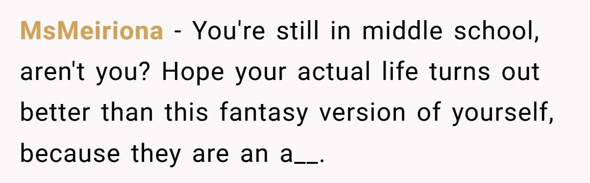 MsMeiriona − You're still in middle school, aren't you? Hope your actual life turns out better than this fantasy version of yourself, because they are an a__.