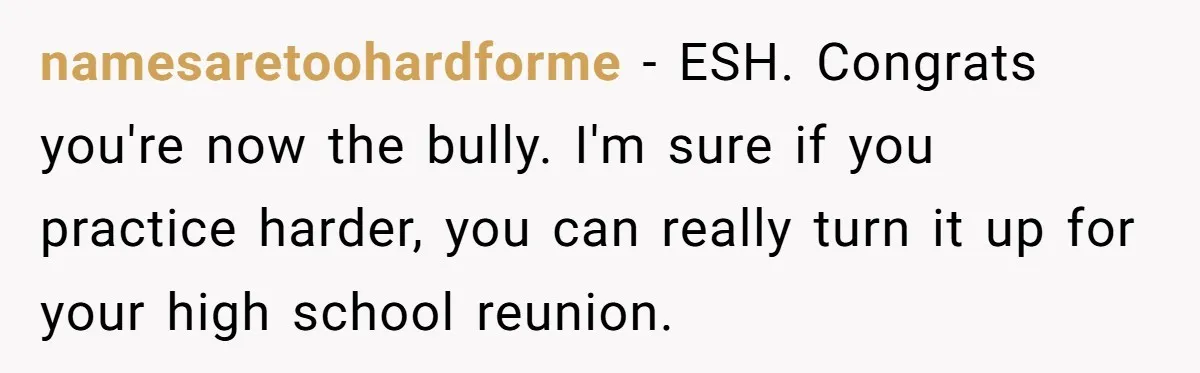 namesaretoohardforme − ESH. Congrats you're now the bully. I'm sure if you practice harder, you can really turn it up for your high school reunion.
