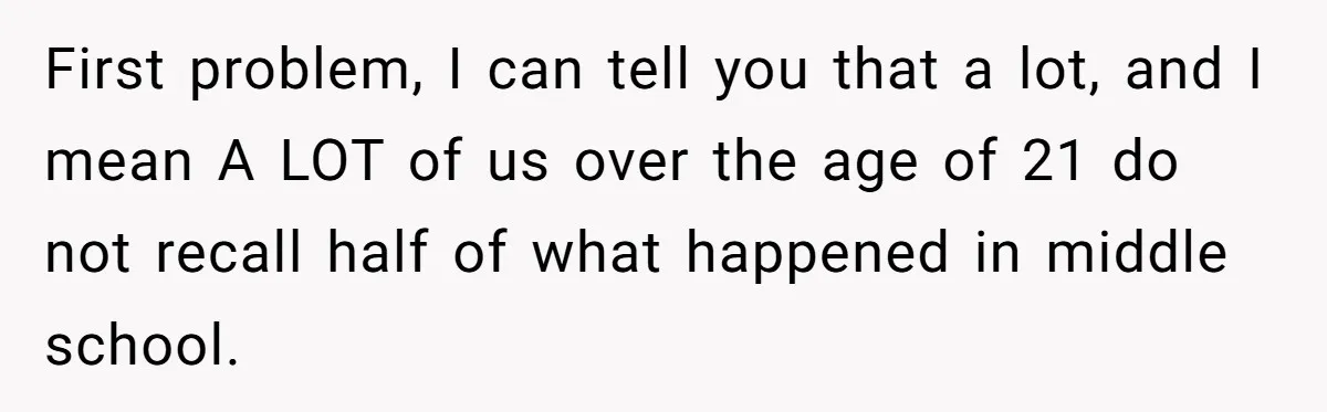 First problem, I can tell you that a lot, and I mean A LOT of us over the age of 21 do not recall half of what happened in middle...