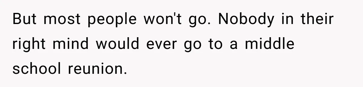 But most people won't go. Nobody in their right mind would ever go to a middle school reunion.