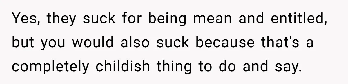 Yes, they suck for being mean and entitled, but you would also suck because that's a completely childish thing to do and say.