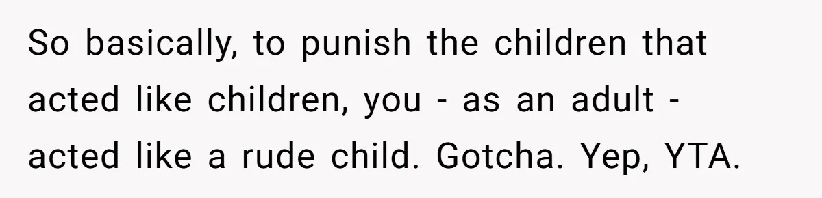 So basically, to punish the children that acted like children, you - as an adult - acted like a rude child. Gotcha. Yep, YTA.
