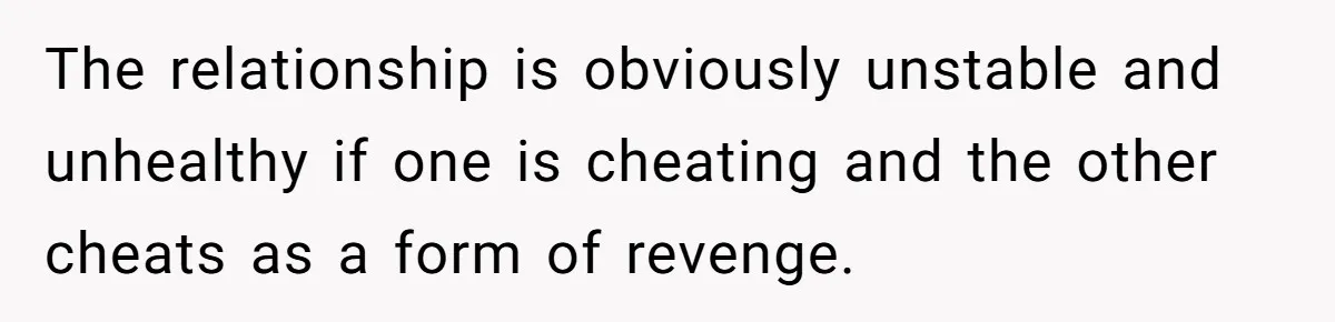The relationship is obviously unstable and unhealthy if one is cheating and the other cheats as a form of revenge.