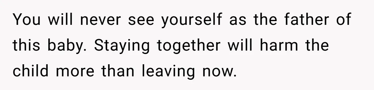 You will never see yourself as the father of this baby. Staying together will harm the child more than leaving now.
