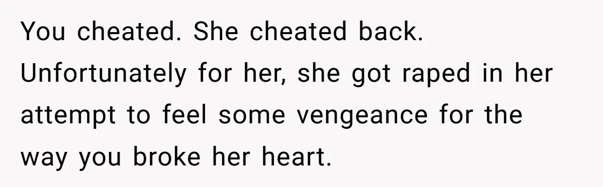 You cheated. She cheated back. Unfortunately for her, she got raped in her attempt to feel some vengeance for the way you broke her heart.
