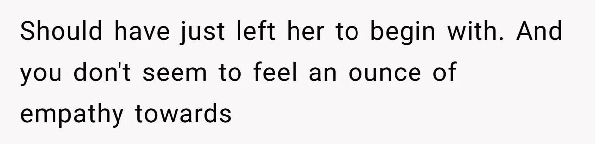 Should have just left her to begin with. And you don't seem to feel an ounce of empathy towards