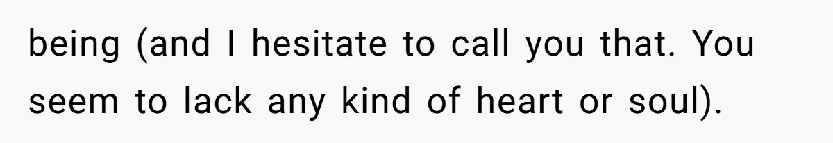 being (and I hesitate to call you that. You seem to lack any kind of heart or soul).