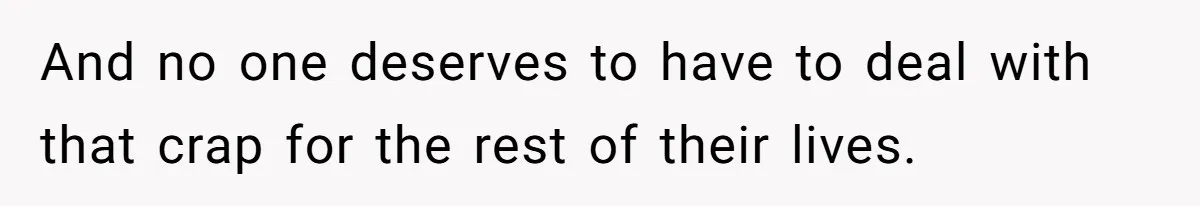 And no one deserves to have to deal with that crap for the rest of their lives.
