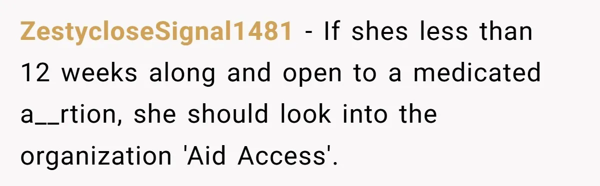 ZestycloseSignal1481 − If shes less than 12 weeks along and open to a medicated a__rtion, she should look into the organization 'Aid Access'.