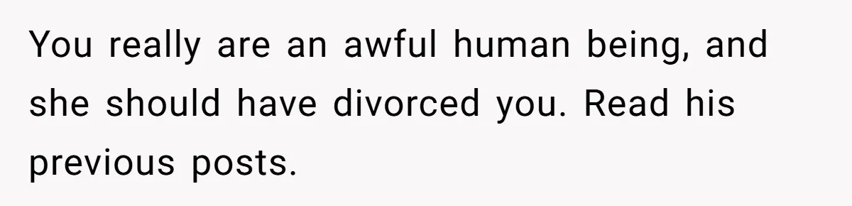 You really are an awful human being, and she should have divorced you. Read his previous posts.