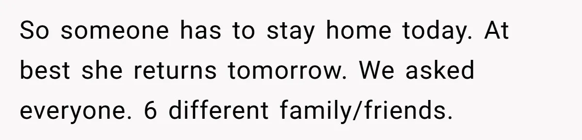 So someone has to stay home today. At best she returns tomorrow. We asked everyone. 6 different family/friends.