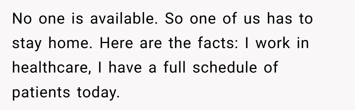 No one is available. So one of us has to stay home. Here are the facts: I work in healthcare, I have a full schedule of patients today.