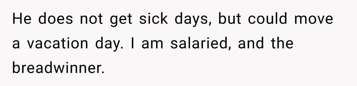 He does not get sick days, but could move a vacation day. I am salaried, and the breadwinner.