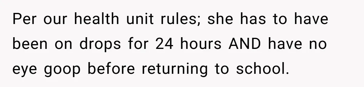 Per our health unit rules; she has to have been on drops for 24 hours AND have no eye goop before returning to school.