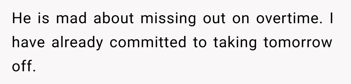 He is mad about missing out on overtime. I have already committed to taking tomorrow off.