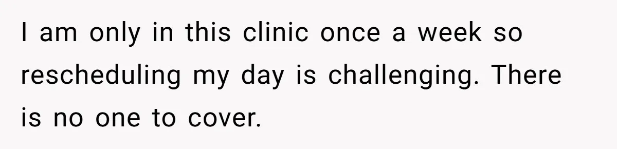 I am only in this clinic once a week so rescheduling my day is challenging. There is no one to cover.